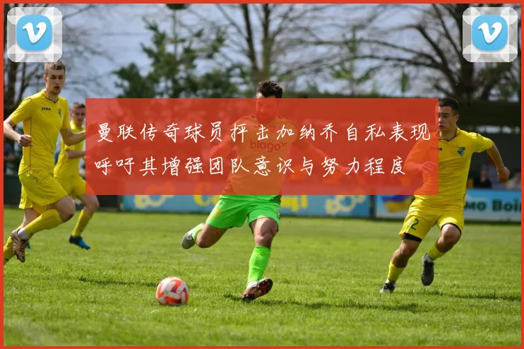 曼联传奇球员抨击加纳乔自私表现呼吁其增强团队意识与努力程度