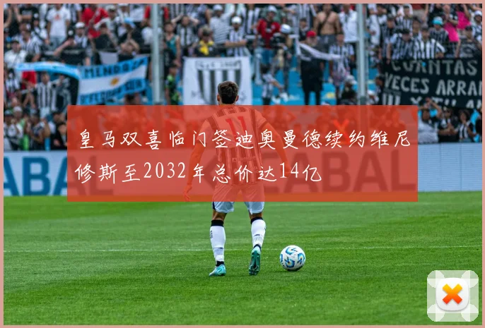皇马双喜临门签迪奥曼德续约维尼修斯至2032年总价达14亿