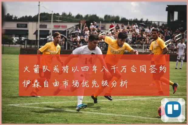 火箭队或将以四年八千万合同签约伊森自由市场优先级分析