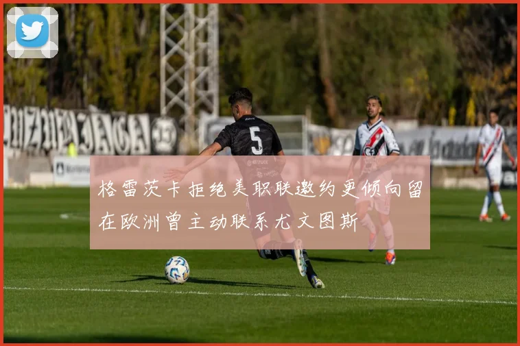 格雷茨卡拒绝美职联邀约更倾向留在欧洲曾主动联系尤文图斯