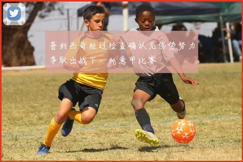 普利西奇经过检查确认无伤势努力争取出战下一轮意甲比赛