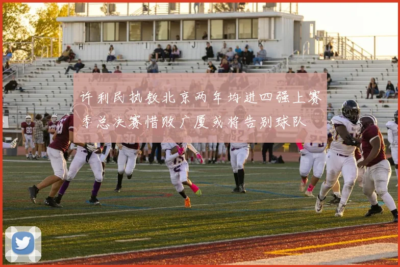 许利民执教北京两年均进四强上赛季总决赛惜败广厦或将告别球队