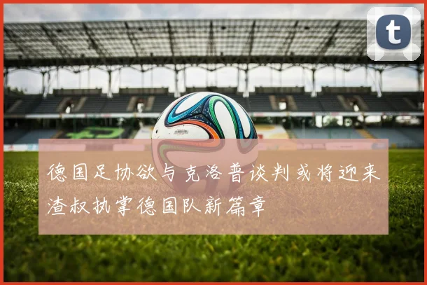 德国足协欲与克洛普谈判或将迎来渣叔执掌德国队新篇章