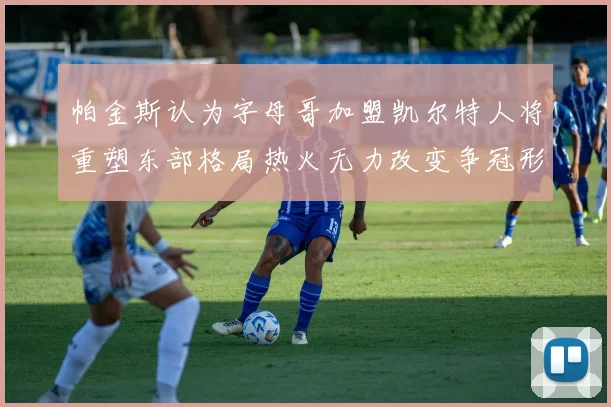 帕金斯认为字母哥加盟凯尔特人将重塑东部格局热火无力改变争冠形势