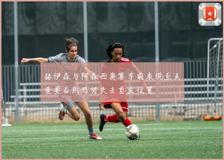 赫伊森与阿森西奥赛季前表现至关重要否则恐将失去首发位置