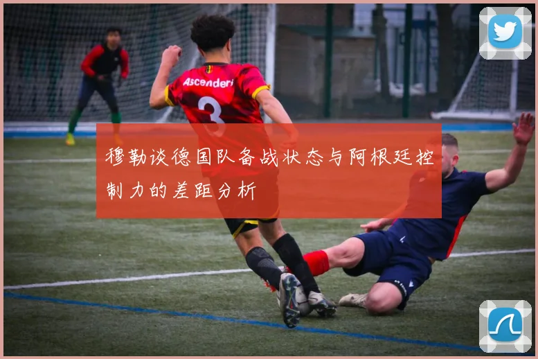 穆勒谈德国队备战状态与阿根廷控制力的差距分析
