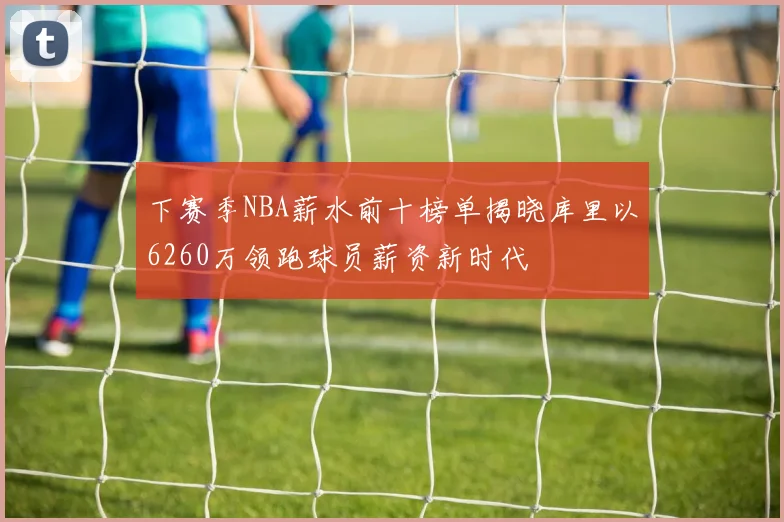 下赛季NBA薪水前十榜单揭晓库里以6260万领跑球员薪资新时代
