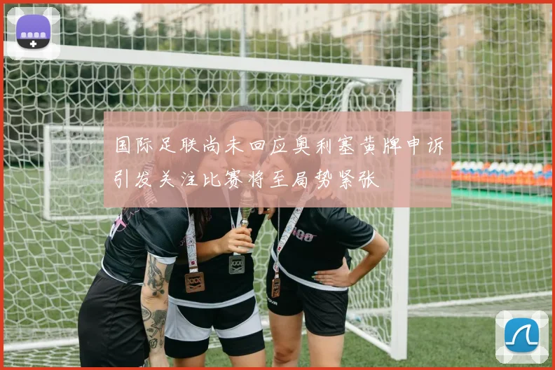国际足联尚未回应奥利塞黄牌申诉引发关注比赛将至局势紧张