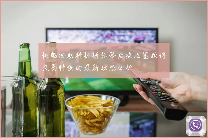 快船协助科林斯先签后换活塞获得交易特例的最新动态分析