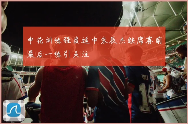 申花训练强度适中朱辰杰缺席赛前最后一练引关注