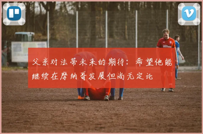 父亲对法蒂未来的期待：希望他能继续在摩纳哥发展但尚无定论