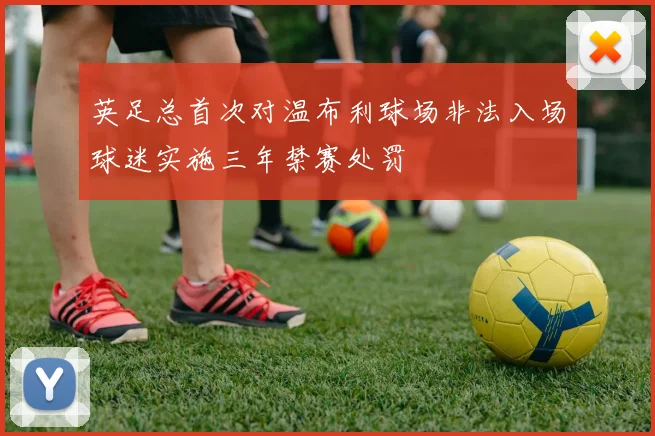 英足总首次对温布利球场非法入场球迷实施三年禁赛处罚
