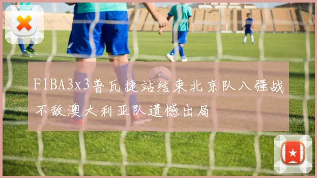 FIBA3x3普瓦捷站结束北京队八强战不敌澳大利亚队遗憾出局