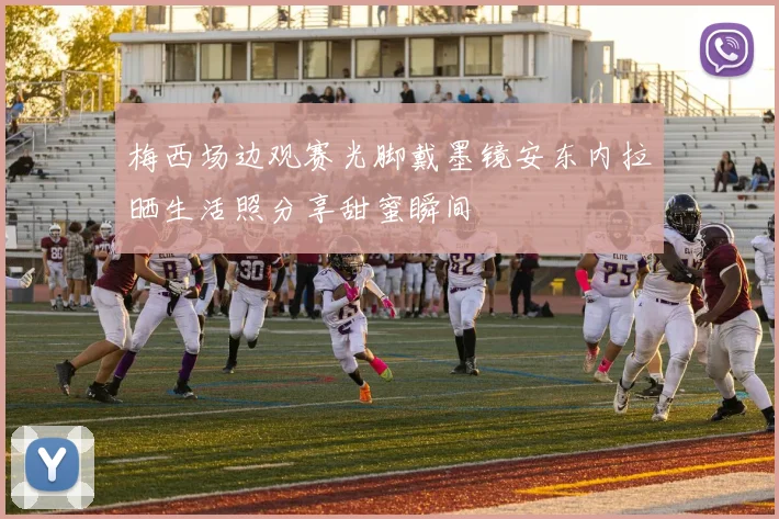 梅西场边观赛光脚戴墨镜安东内拉晒生活照分享甜蜜瞬间