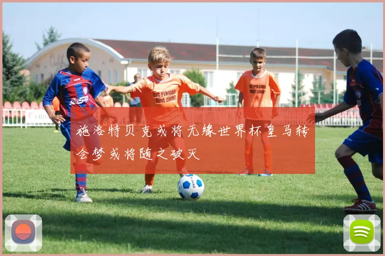 施洛特贝克或将无缘世界杯皇马转会梦或将随之破灭