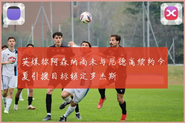 英媒称阿森纳尚未与厄德高续约今夏引援目标锁定罗杰斯