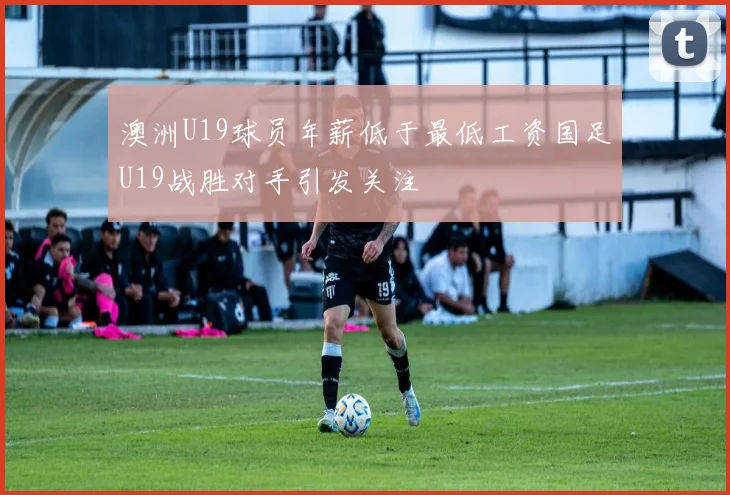 澳洲U19球员年薪低于最低工资国足U19战胜对手引发关注