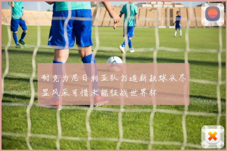 耐克为尼日利亚队打造新款球衣尽显风采可惜未能征战世界杯