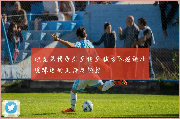 迪克深情告别多伦多猛龙队感谢北境球迷的支持与热爱