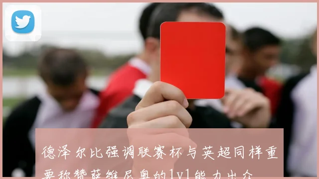 德泽尔比强调联赛杯与英超同样重要称赞萨维尼奥的1v1能力出众