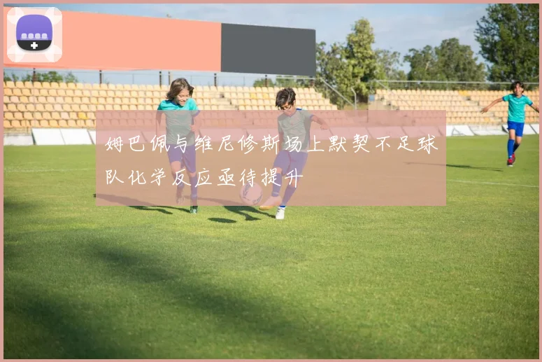 姆巴佩与维尼修斯场上默契不足球队化学反应亟待提升