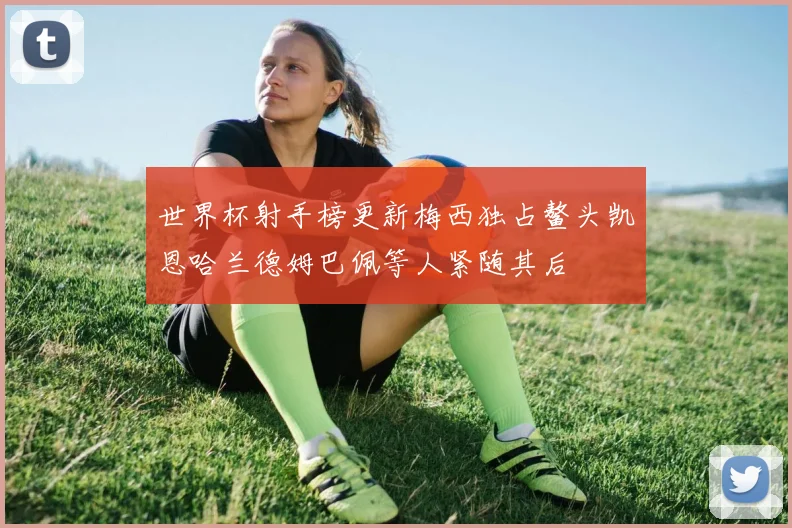 世界杯射手榜更新梅西独占鳌头凯恩哈兰德姆巴佩等人紧随其后