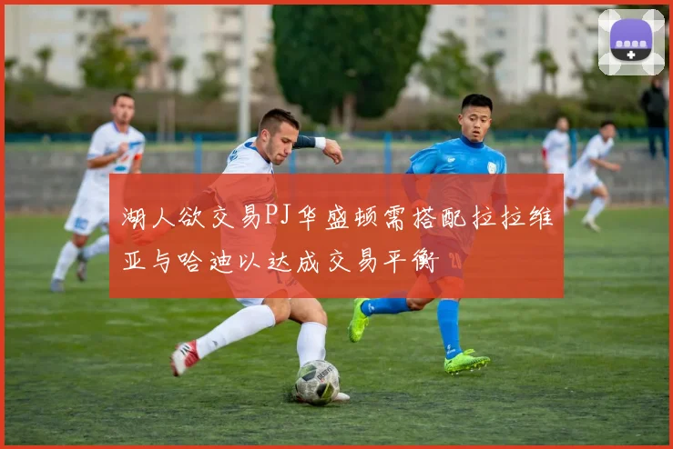 湖人欲交易PJ华盛顿需搭配拉拉维亚与哈迪以达成交易平衡