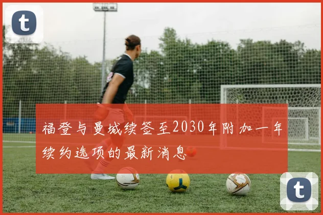 福登与曼城续签至2030年附加一年续约选项的最新消息