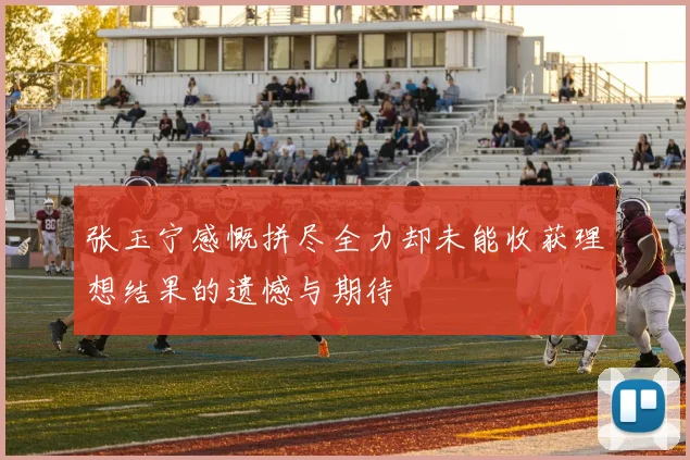 张玉宁感慨拼尽全力却未能收获理想结果的遗憾与期待